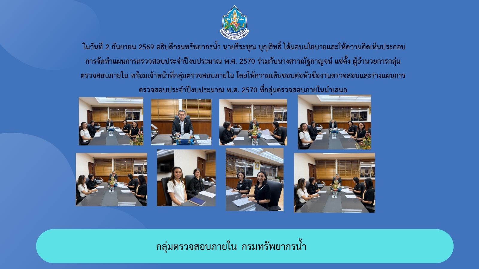 ในวันที่ 2 กันยายน 2569 อธิบดีกรมทรัพยากรน้ำ นายธีระชุณ บุญสิทธิ์ ได้มอบนโยบายและให้ความคิดเห็นประกอบการจัดทำแผนการตรวจสอบประจำปีงบประมาณ พ.ศ. 2570 ร่วมกับนางสาวณัฐกาญจน์ แซ่ตั้ง 